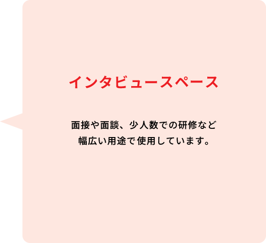 インタビュースペース 面接や面談、少人数での研修など幅広い用途で使用しています。