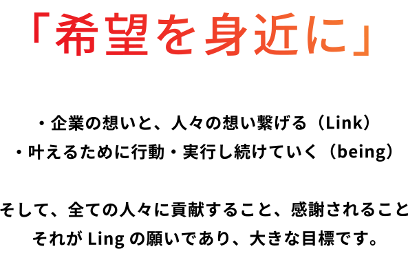 「希望を身近に」・企業の想いと、人々の想い繋げる（Link）・叶えるために行動・実行し続けていく（being） そして、全ての人々に貢献すること、感謝されることそれがLingの願いであり、大きな目標です。